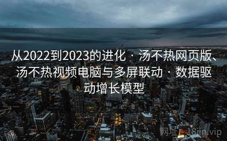 从2022到2023的进化 · 汤不热网页版、汤不热视频电脑与多屏联动 · 数据驱动增长模型 从2022到2023的进化 · 汤不热网页版、汤不热视频电脑与多屏联动 · 数据驱动增长模型