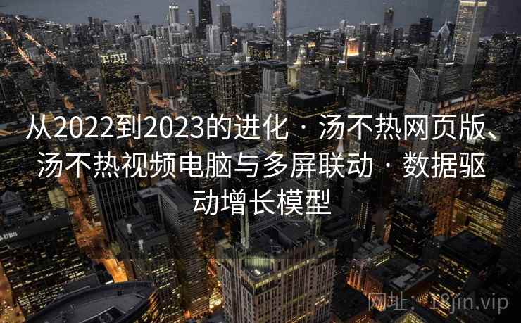 从2022到2023的进化 · 汤不热网页版、汤不热视频电脑与多屏联动 · 数据驱动增长模型 从2022到2023的进化 · 汤不热网页版、汤不热视频电脑与多屏联动 · 数据驱动增长模型
