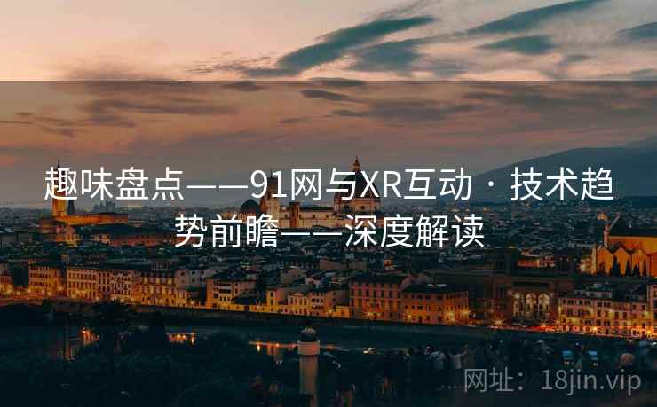 趣味盘点——91网与XR互动 · 技术趋势前瞻——深度解读 趣味盘点——91网与XR互动 · 技术趋势前瞻——深度解读