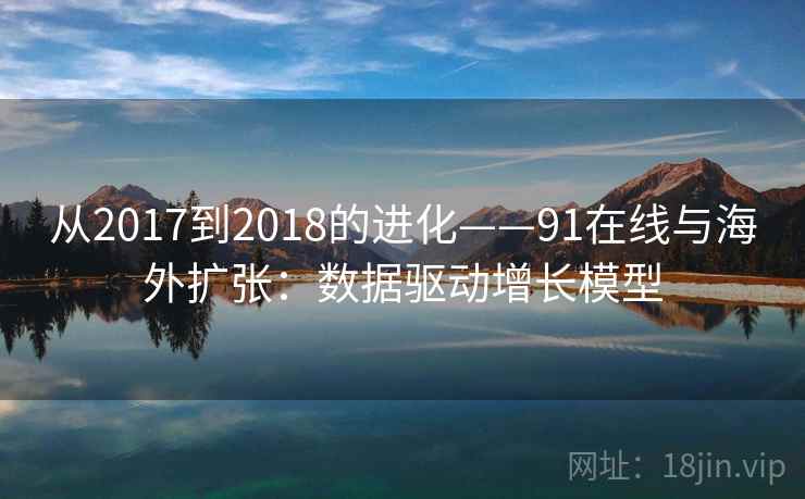 从2017到2018的进化——91在线与海外扩张:数据驱动增长模型 从2017到2018的进化——91在线与海外扩张:数据驱动增长模型
