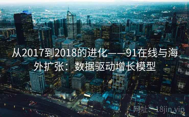 从2017到2018的进化——91在线与海外扩张:数据驱动增长模型 从2017到2018的进化——91在线与海外扩张:数据驱动增长模型