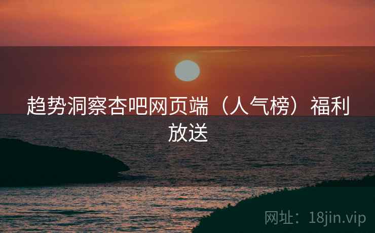 趋势洞察杏吧网页端(人气榜)福利放送 趋势洞察杏吧网页端(人气榜)福利放送