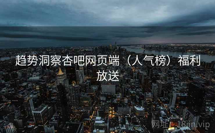 趋势洞察杏吧网页端(人气榜)福利放送 趋势洞察杏吧网页端(人气榜)福利放送