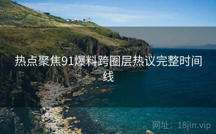 热点聚焦91爆料跨圈层热议完整时间线 热点聚焦91爆料跨圈层热议完整时间线