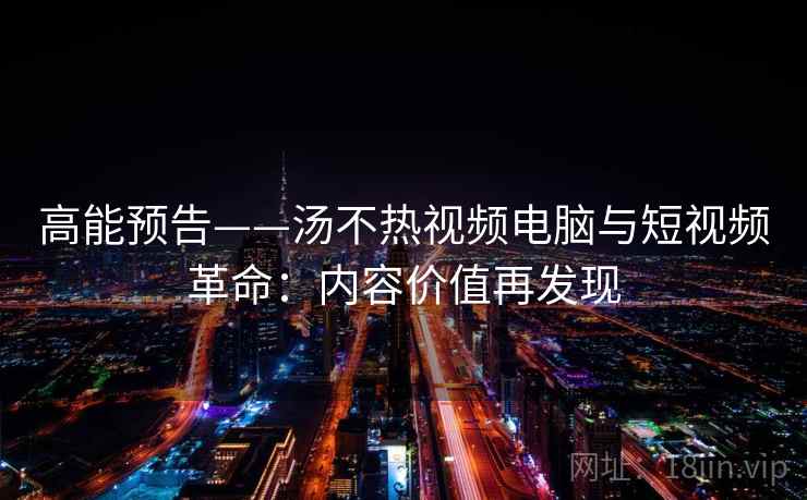 高能预告——汤不热视频电脑与短视频革命:内容价值再发现 高能预告——汤不热视频电脑与短视频革命:内容价值再发现