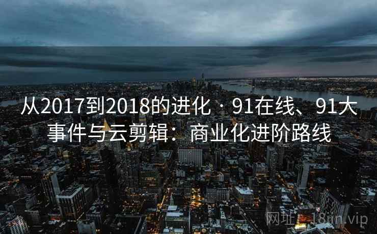 从2017到2018的进化 · 91在线、91大事件与云剪辑:商业化进阶路线 从2017到2018的进化 · 91在线、91大事件与云剪辑:商业化进阶路线