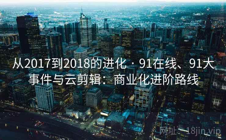 从2017到2018的进化 · 91在线、91大事件与云剪辑:商业化进阶路线 从2017到2018的进化 · 91在线、91大事件与云剪辑:商业化进阶路线