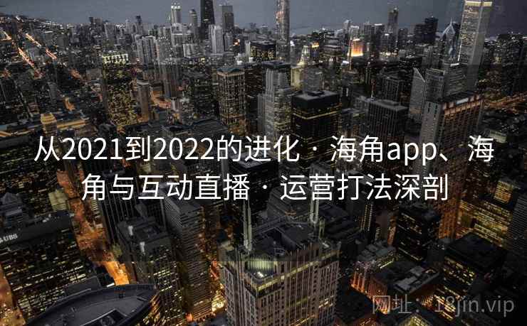 从2021到2022的进化 · 海角app、海角与互动直播 · 运营打法深剖 从2021到2022的进化 · 海角app、海角与互动直播 · 运营打法深剖
