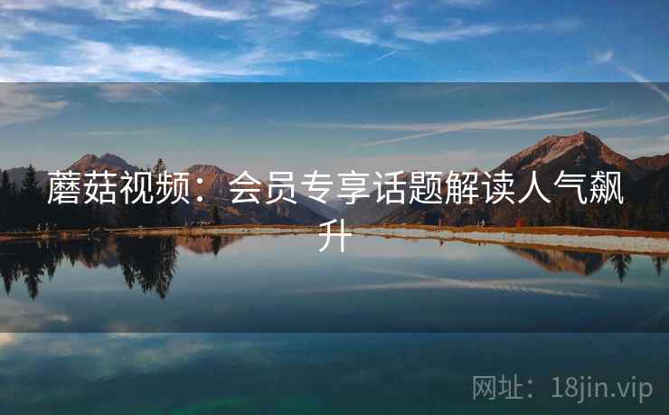 蘑菇视频:会员专享话题解读人气飙升 蘑菇视频:会员专享话题解读人气飙升
