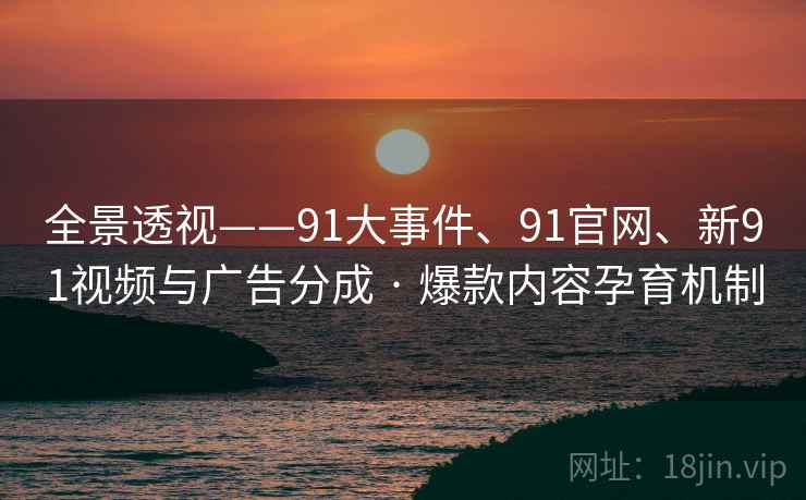 全景透视——91大事件、91官网、新91视频与广告分成 · 爆款内容孕育机制 全景透视——91大事件、91官网、新91视频与广告分成 · 爆款内容孕育机制
