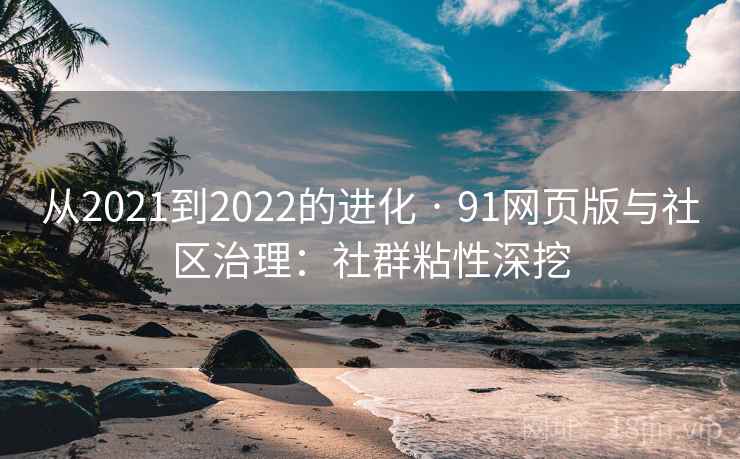 从2021到2022的进化 · 91网页版与社区治理:社群粘性深挖 从2021到2022的进化 · 91网页版与社区治理:社群粘性深挖