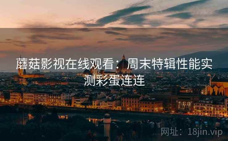 蘑菇影视在线观看:周末特辑性能实测彩蛋连连 蘑菇影视在线观看:周末特辑性能实测彩蛋连连