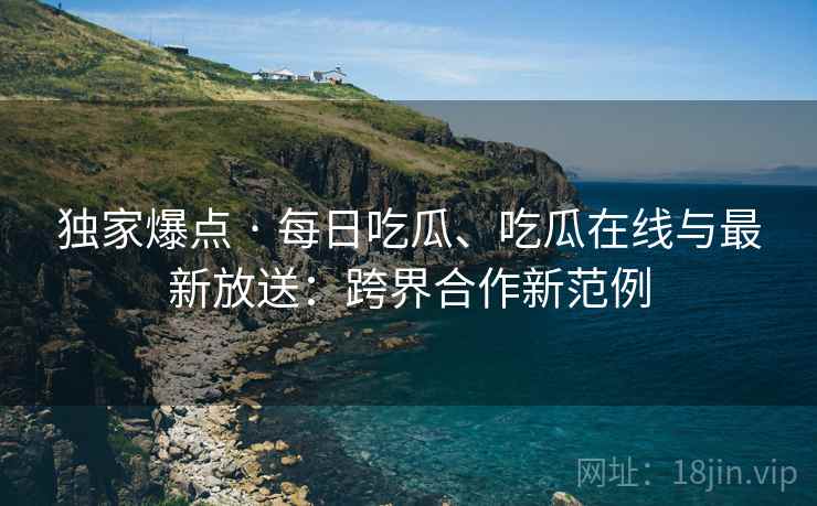 独家爆点 · 每日吃瓜、吃瓜在线与最新放送:跨界合作新范例 独家爆点 · 每日吃瓜、吃瓜在线与最新放送:跨界合作新范例