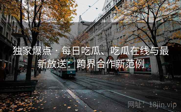独家爆点 · 每日吃瓜、吃瓜在线与最新放送:跨界合作新范例 独家爆点 · 每日吃瓜、吃瓜在线与最新放送:跨界合作新范例