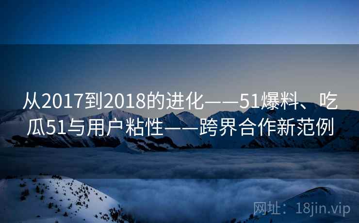 从2017到2018的进化——51爆料、吃瓜51与用户粘性——跨界合作新范例 从2017到2018的进化——51爆料、吃瓜51与用户粘性——跨界合作新范例