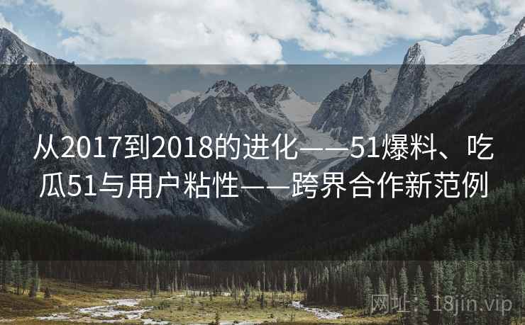 从2017到2018的进化——51爆料、吃瓜51与用户粘性——跨界合作新范例 从2017到2018的进化——51爆料、吃瓜51与用户粘性——跨界合作新范例