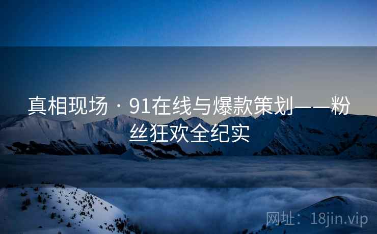 真相现场 · 91在线与爆款策划——粉丝狂欢全纪实 真相现场 · 91在线与爆款策划——粉丝狂欢全纪实