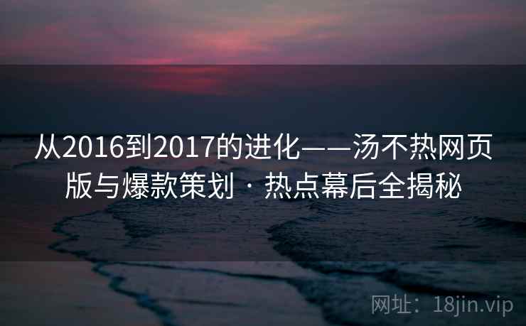 从2016到2017的进化——汤不热网页版与爆款策划 · 热点幕后全揭秘 从2016到2017的进化——汤不热网页版与爆款策划 · 热点幕后全揭秘