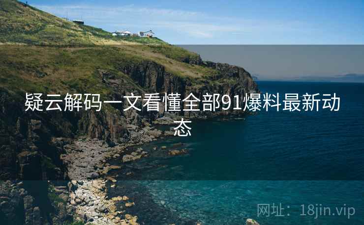 疑云解码一文看懂全部91爆料最新动态 疑云解码一文看懂全部91爆料最新动态