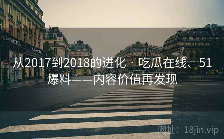 从2017到2018的进化 · 吃瓜在线、51爆料——内容价值再发现 从2017到2018的进化 · 吃瓜在线、51爆料——内容价值再发现
