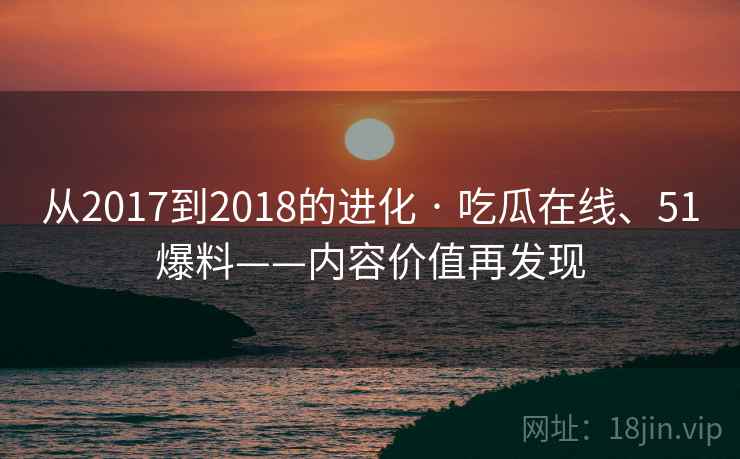 从2017到2018的进化 · 吃瓜在线、51爆料——内容价值再发现 从2017到2018的进化 · 吃瓜在线、51爆料——内容价值再发现