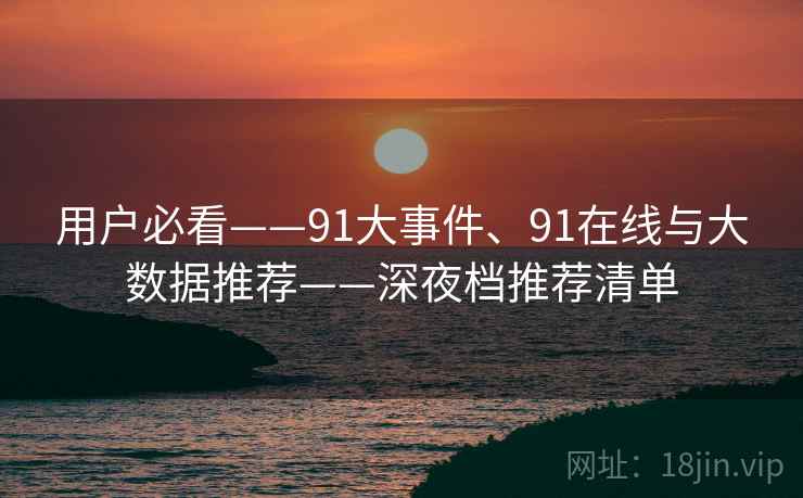 用户必看——91大事件、91在线与大数据推荐——深夜档推荐清单 用户必看——91大事件、91在线与大数据推荐——深夜档推荐清单