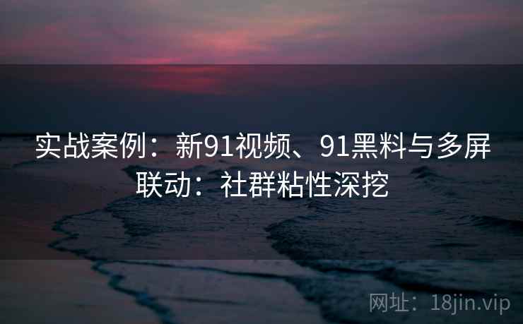 实战案例:新91视频、91黑料与多屏联动:社群粘性深挖 实战案例:新91视频、91黑料与多屏联动:社群粘性深挖