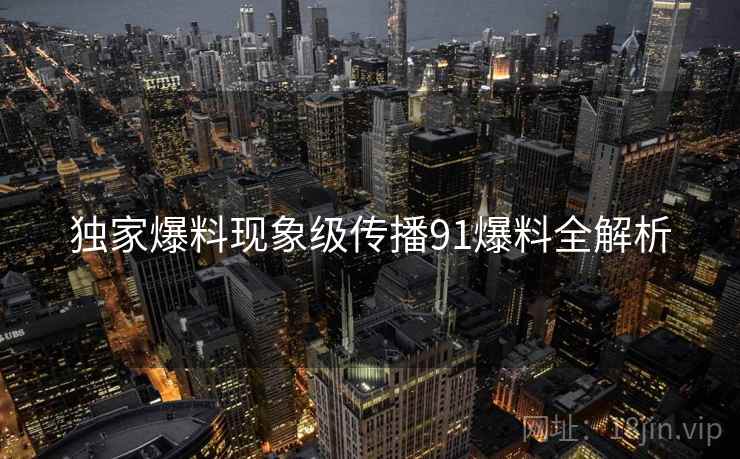 独家爆料现象级传播91爆料全解析 独家爆料现象级传播91爆料全解析