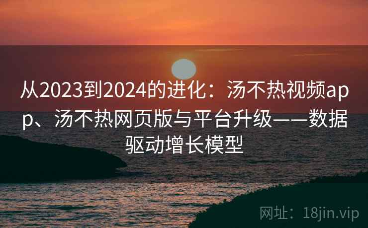 从2023到2024的进化:汤不热视频app、汤不热网页版与平台升级——数据驱动增长模型 从2023到2024的进化:汤不热视频app、汤不热网页版与平台升级——数据驱动增长模型