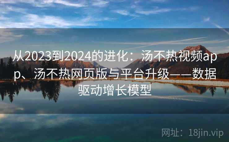从2023到2024的进化:汤不热视频app、汤不热网页版与平台升级——数据驱动增长模型 从2023到2024的进化:汤不热视频app、汤不热网页版与平台升级——数据驱动增长模型