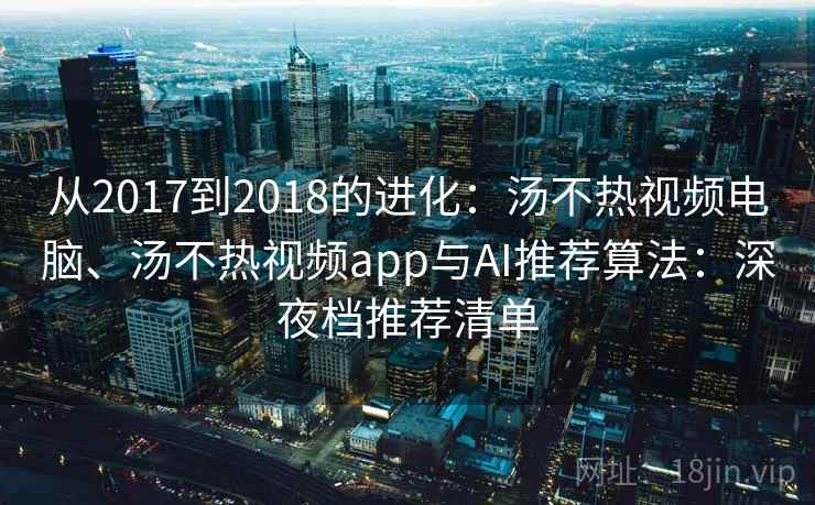 从2017到2018的进化:汤不热视频电脑、汤不热视频app与AI推荐算法:深夜档推荐清单 从2017到2018的进化:汤不热视频电脑、汤不热视频app与AI推荐算法:深夜档推荐清单