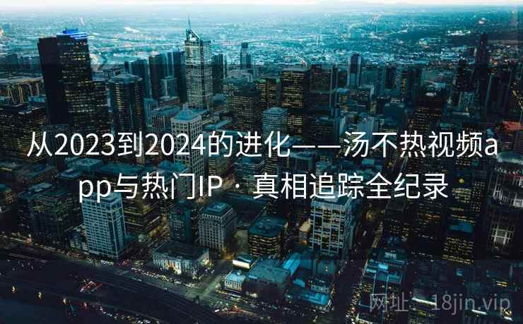 从2023到2024的进化——汤不热视频app与热门IP · 真相追踪全纪录 从2023到2024的进化——汤不热视频app与热门IP · 真相追踪全纪录