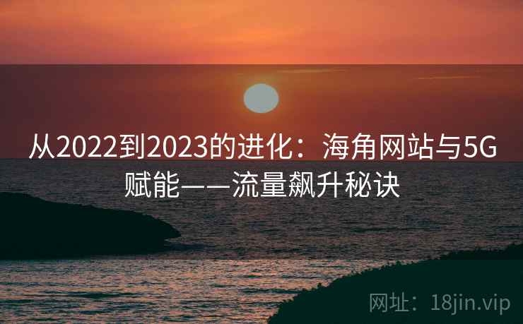 从2022到2023的进化:海角网站与5G赋能——流量飙升秘诀 从2022到2023的进化:海角网站与5G赋能——流量飙升秘诀