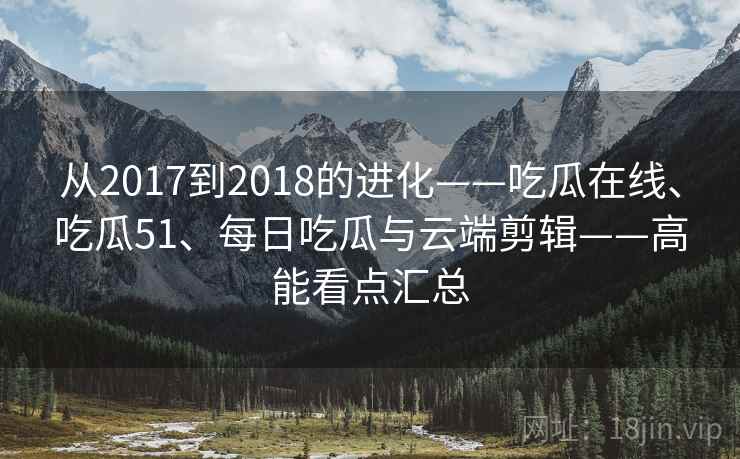 从2017到2018的进化——吃瓜在线、吃瓜51、每日吃瓜与云端剪辑——高能看点汇总 从2017到2018的进化——吃瓜在线、吃瓜51、每日吃瓜与云端剪辑——高能看点汇总