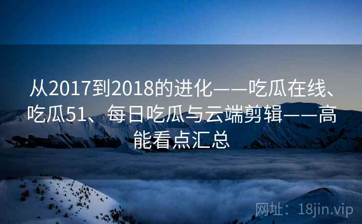 从2017到2018的进化——吃瓜在线、吃瓜51、每日吃瓜与云端剪辑——高能看点汇总 从2017到2018的进化——吃瓜在线、吃瓜51、每日吃瓜与云端剪辑——高能看点汇总