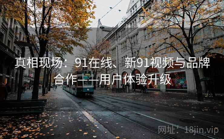 真相现场:91在线、新91视频与品牌合作——用户体验升级 真相现场:91在线、新91视频与品牌合作——用户体验升级