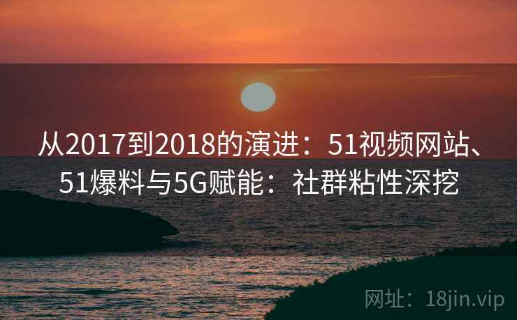 从2017到2018的演进:51视频网站、51爆料与5G赋能:社群粘性深挖 从2017到2018的演进:51视频网站、51爆料与5G赋能:社群粘性深挖