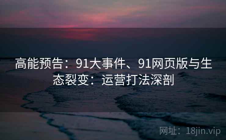 高能预告:91大事件、91网页版与生态裂变:运营打法深剖 高能预告:91大事件、91网页版与生态裂变:运营打法深剖