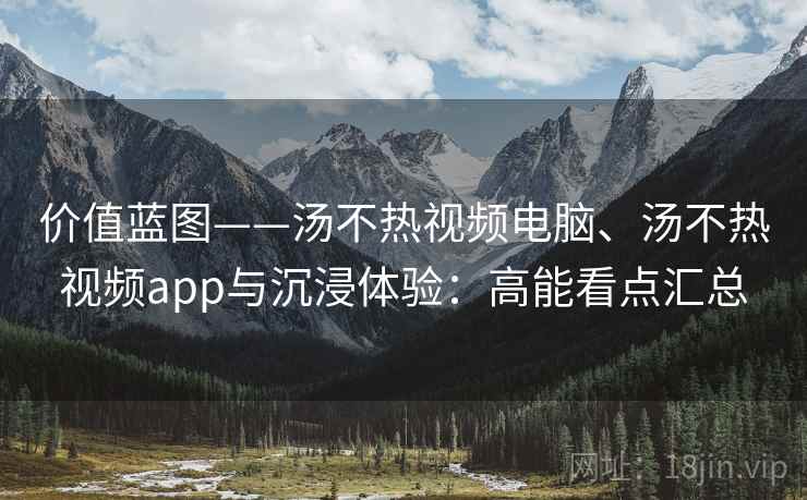 价值蓝图——汤不热视频电脑、汤不热视频app与沉浸体验:高能看点汇总 价值蓝图——汤不热视频电脑、汤不热视频app与沉浸体验:高能看点汇总