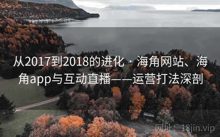 从2017到2018的进化 · 海角网站、海角app与互动直播——运营打法深剖 从2017到2018的进化 · 海角网站、海角app与互动直播——运营打法深剖