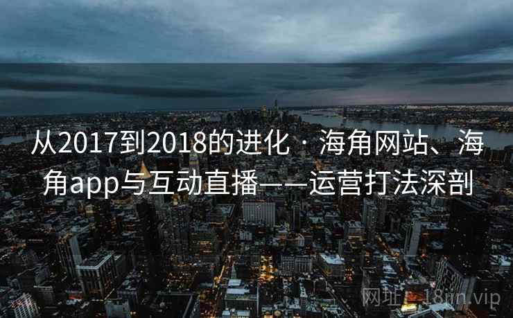 从2017到2018的进化 · 海角网站、海角app与互动直播——运营打法深剖 从2017到2018的进化 · 海角网站、海角app与互动直播——运营打法深剖
