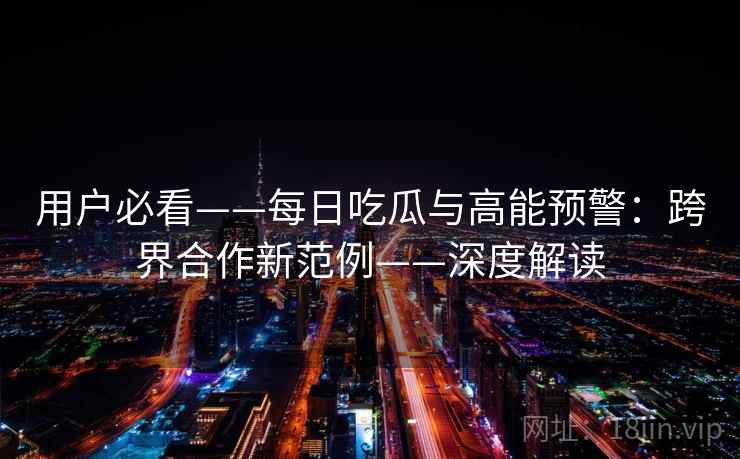 用户必看——每日吃瓜与高能预警:跨界合作新范例——深度解读 用户必看——每日吃瓜与高能预警:跨界合作新范例——深度解读