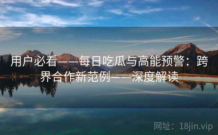 用户必看——每日吃瓜与高能预警:跨界合作新范例——深度解读 用户必看——每日吃瓜与高能预警:跨界合作新范例——深度解读