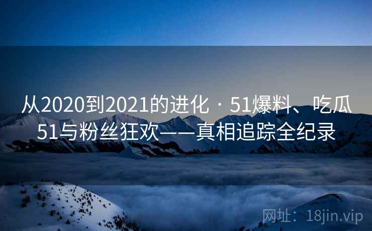 从2020到2021的进化 · 51爆料、吃瓜51与粉丝狂欢——真相追踪全纪录 从2020到2021的进化 · 51爆料、吃瓜51与粉丝狂欢——真相追踪全纪录