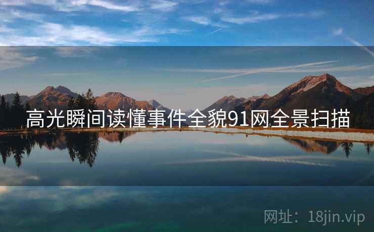 高光瞬间读懂事件全貌91网全景扫描 高光瞬间读懂事件全貌91网全景扫描