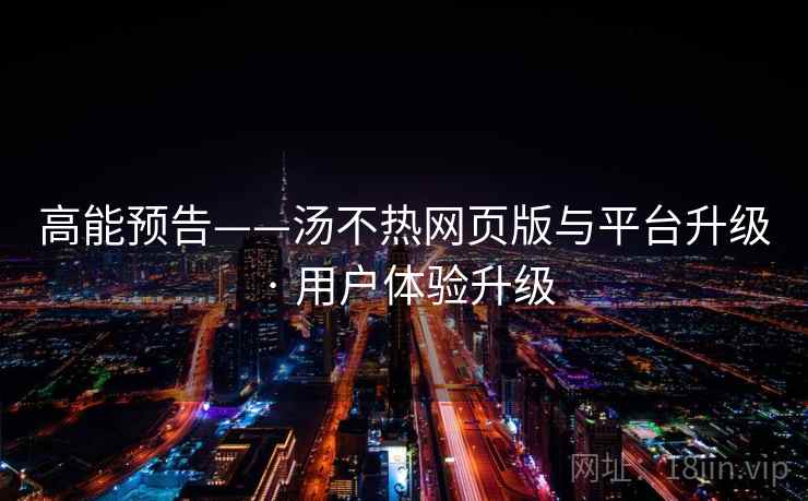 高能预告——汤不热网页版与平台升级 · 用户体验升级 高能预告——汤不热网页版与平台升级 · 用户体验升级