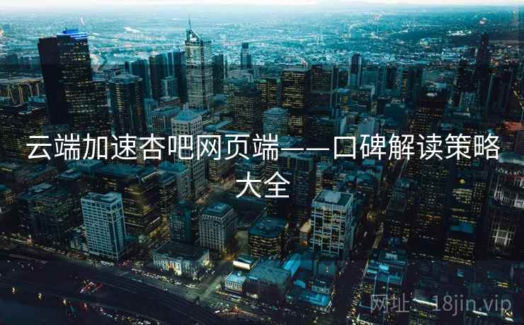 云端加速杏吧网页端——口碑解读策略大全 云端加速杏吧网页端——口碑解读策略大全