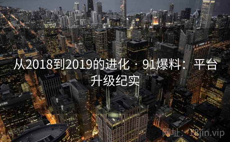 从2018到2019的进化 · 91爆料:平台升级纪实 从2018到2019的进化 · 91爆料:平台升级纪实