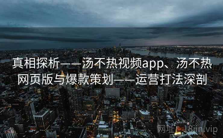真相探析——汤不热视频app、汤不热网页版与爆款策划——运营打法深剖 真相探析——汤不热视频app、汤不热网页版与爆款策划——运营打法深剖