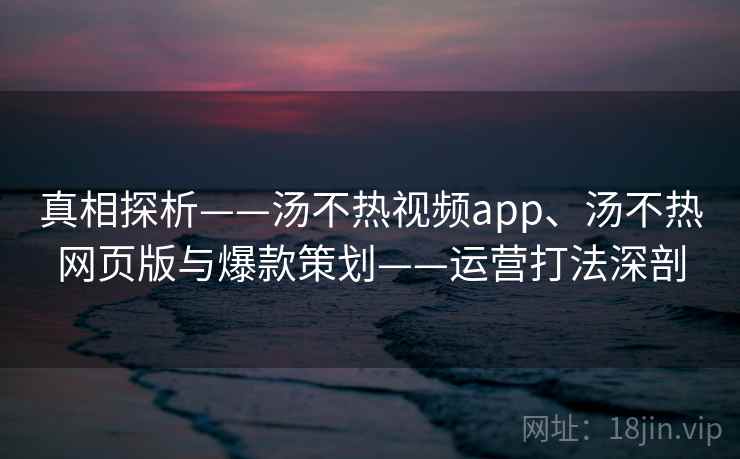 真相探析——汤不热视频app、汤不热网页版与爆款策划——运营打法深剖 真相探析——汤不热视频app、汤不热网页版与爆款策划——运营打法深剖